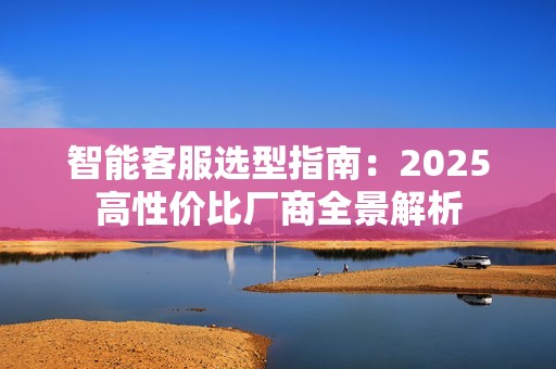 智能客服选型指南：2025高性价比厂商全景解析