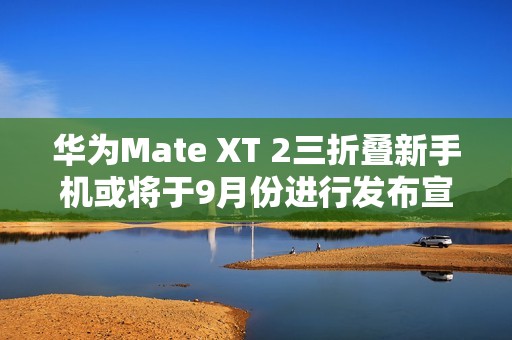 华为Mate XT 2三折叠新手机或将于9月份进行发布宣传