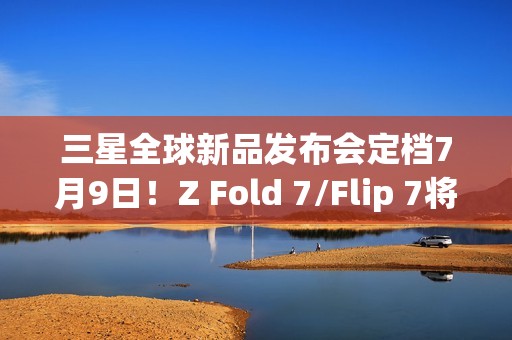 三星全球新品发布会定档7月9日！Z Fold 7/Flip 7将登场