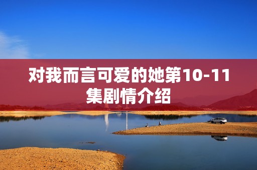 对我而言可爱的她第10-11集剧情介绍