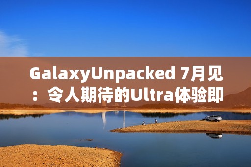 GalaxyUnpacked 7月见：令人期待的Ultra体验即将在折叠屏展开