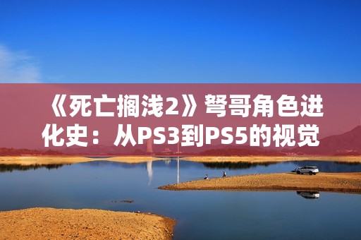《死亡搁浅2》弩哥角色进化史：从PS3到PS5的视觉革命