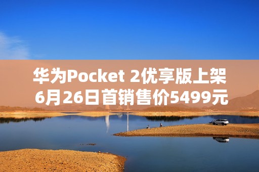华为Pocket 2优享版上架 6月26日首销售价5499元起