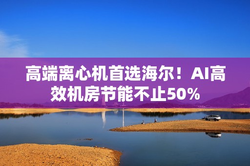 高端离心机首选海尔！AI高效机房节能不止50%