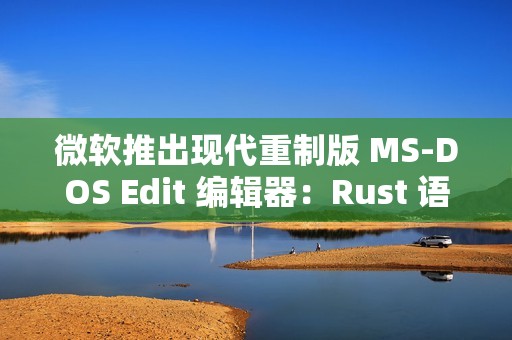 微软推出现代重制版 MS-DOS Edit 编辑器：Rust 语言编写 205KB 体积强调轻量、支持大文件处理