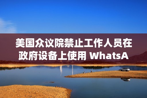 美国众议院禁止工作人员在政府设备上使用 WhatsApp，Meta 强烈反对