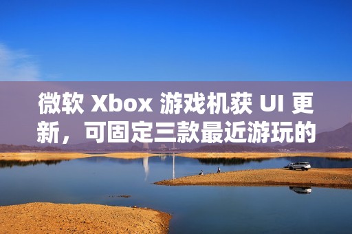微软 Xbox 游戏机获 UI 更新，可固定三款最近游玩的游戏应用