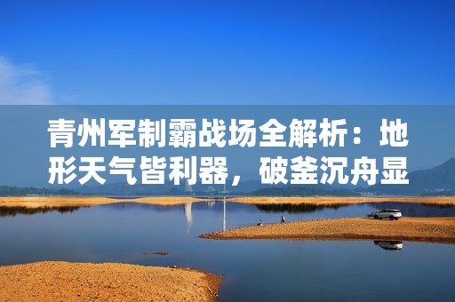 青州军制霸战场全解析：地形天气皆利器，破釜沉舟显神威