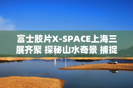 富士胶片X-SPACE上海三展齐聚 探秘山水奇景 捕捉生活的AB面