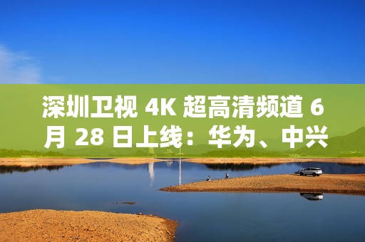 深圳卫视 4K 超高清频道 6 月 28 日上线：华为、中兴等国产设备占比近 80%
