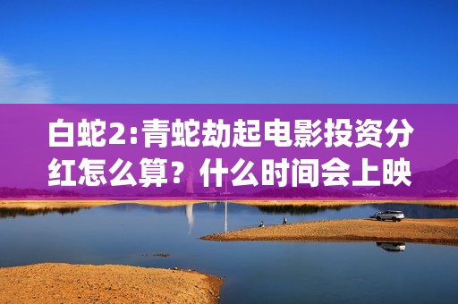 白蛇2:青蛇劫起电影投资分红怎么算？什么时间会上映？(白蛇2:青蛇劫起 动画片)