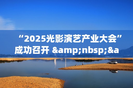 “2025光影演艺产业大会”成功召开 &nbsp;&nbsp;聚焦演艺新空间赋能文旅消费升级