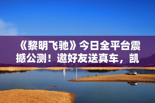 《黎明飞驰》今日全平台震撼公测！邀好友送真车，凯旋开回家~