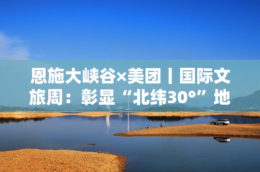 恩施大峡谷×美团丨国际文旅周：彰显“北纬30°”地质IP国际范