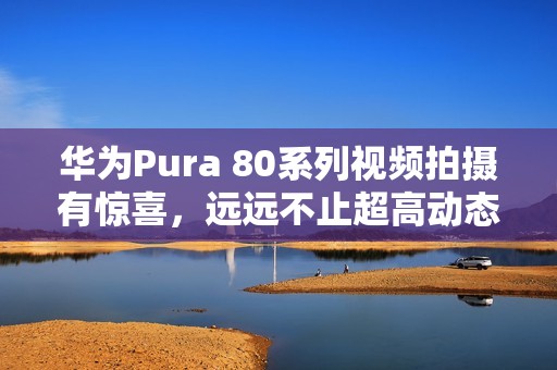 华为Pura 80系列视频拍摄有惊喜，远远不止超高动态范围