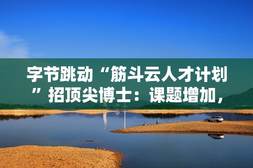 字节跳动“筋斗云人才计划”招顶尖博士：课题增加，往届可投