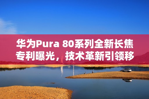 华为Pura 80系列全新长焦专利曝光，技术革新引领移动影像新时代
