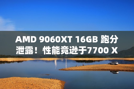 AMD 9060XT 16GB 跑分泄露！性能竟逊于7700 XT！