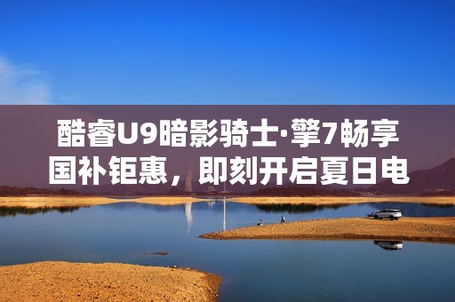 酷睿U9暗影骑士·擎7畅享国补钜惠，即刻开启夏日电竞浪潮！