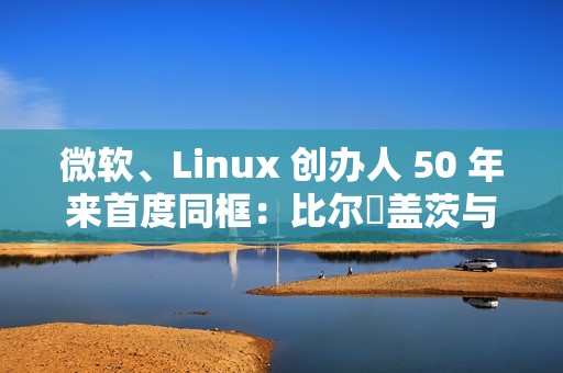 微软、Linux 创办人 50 年来首度同框：比尔・盖茨与林纳斯・托瓦兹共同参加晚宴