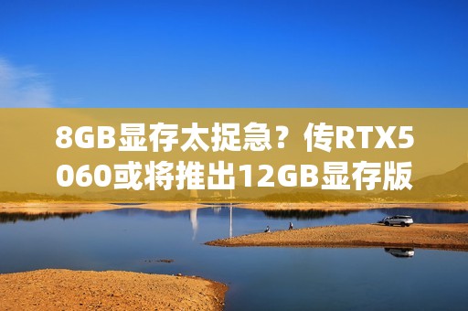 8GB显存太捉急？传RTX5060或将推出12GB显存版本！
