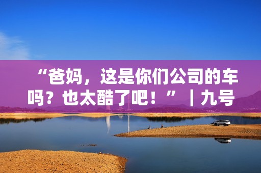 “爸妈，这是你们公司的车吗？也太酷了吧！”｜九号家庭日