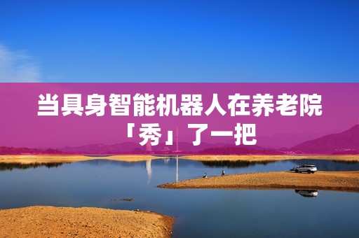 当具身智能机器人在养老院「秀」了一把