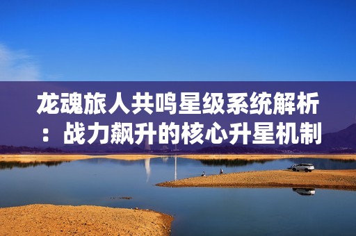 龙魂旅人共鸣星级系统解析：战力飙升的核心升星机制全解