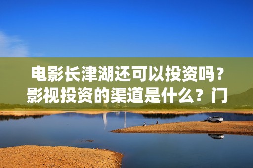 电影长津湖还可以投资吗？影视投资的渠道是什么？门槛是多少？(长津湖电影还有下部吗)