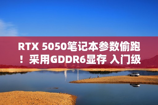 RTX 5050笔记本参数偷跑！采用GDDR6显存 入门级定位