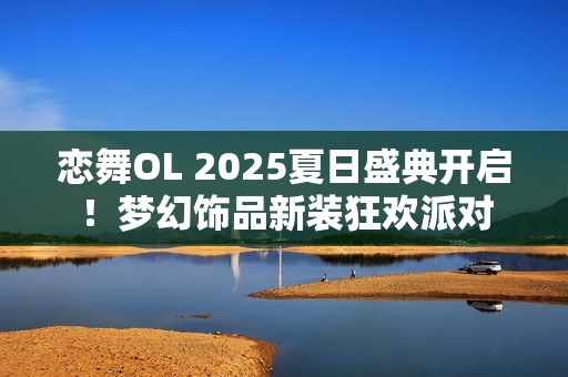 恋舞OL 2025夏日盛典开启！梦幻饰品新装狂欢派对