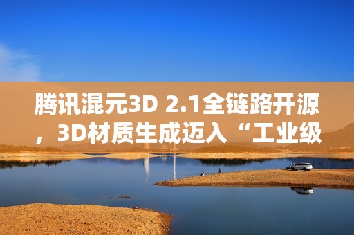 腾讯混元3D 2.1全链路开源，3D材质生成迈入“工业级”新阶段