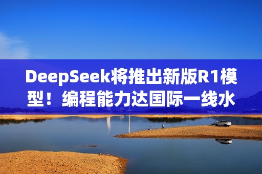 DeepSeek将推出新版R1模型！编程能力达国际一线水平