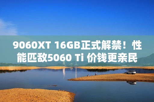 9060XT 16GB正式解禁！性能匹敌5060 Ti 价钱更亲民