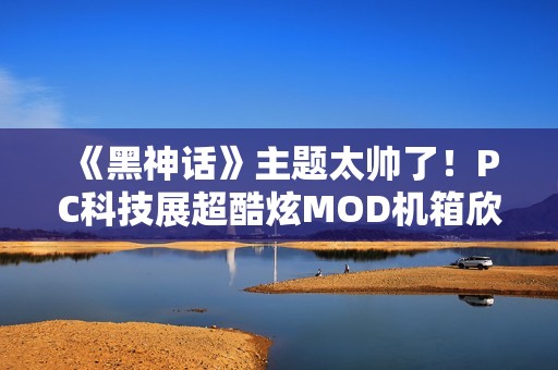 《黑神话》主题太帅了！PC科技展超酷炫MOD机箱欣赏