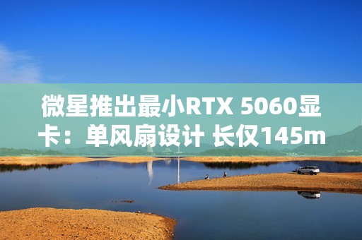 微星推出最小RTX 5060显卡：单风扇设计 长仅145mm！