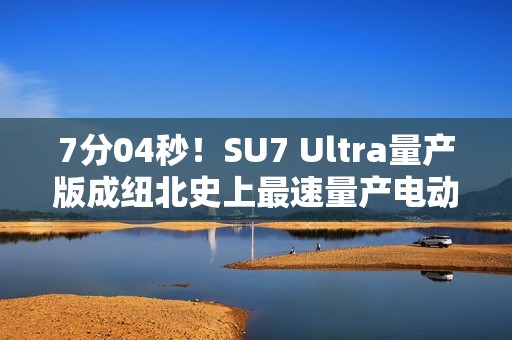 7分04秒！SU7 Ultra量产版成纽北史上最速量产电动车