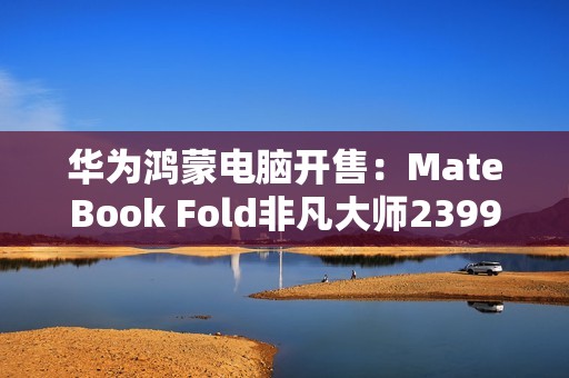 华为鸿蒙电脑开售：MateBook Fold非凡大师23999元起！
