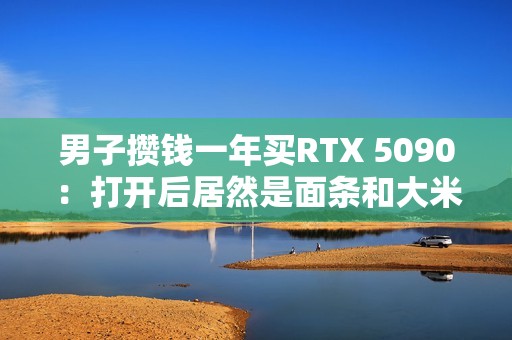 男子攒钱一年买RTX 5090：打开后居然是面条和大米！