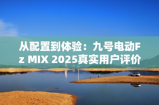 从配置到体验：九号电动Fz MIX 2025真实用户评价怎么样？