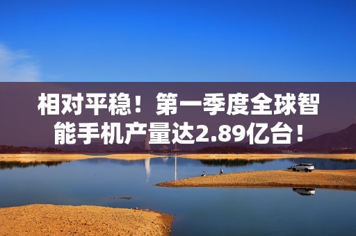 相对平稳！第一季度全球智能手机产量达2.89亿台！