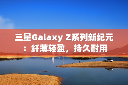 三星Galaxy Z系列新纪元：纤薄轻盈，持久耐用
