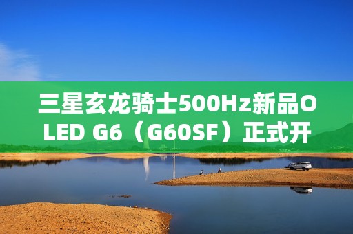 三星玄龙骑士500Hz新品OLED G6（G60SF）正式开售
