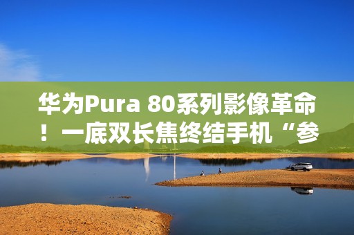 华为Pura 80系列影像革命！一底双长焦终结手机“参数内卷”