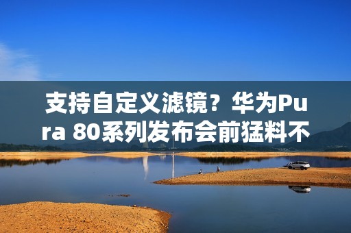 支持自定义滤镜？华为Pura 80系列发布会前猛料不断