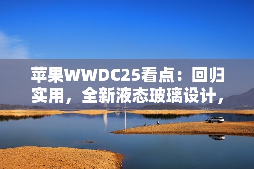 苹果WWDC25看点：回归实用，全新液态玻璃设计，iPad全面Mac化！