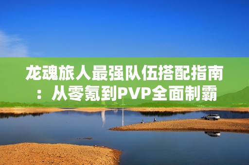龙魂旅人最强队伍搭配指南：从零氪到PVP全面制霸