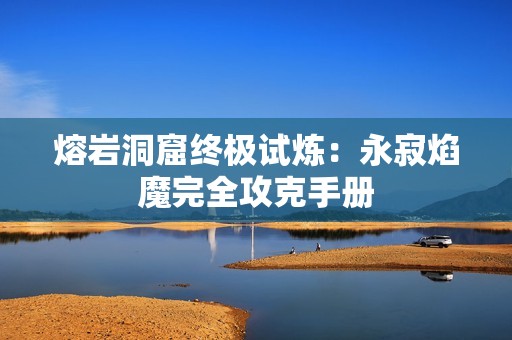 熔岩洞窟终极试炼：永寂焰魔完全攻克手册