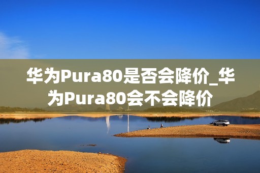 华为Pura80是否会降价_华为Pura80会不会降价