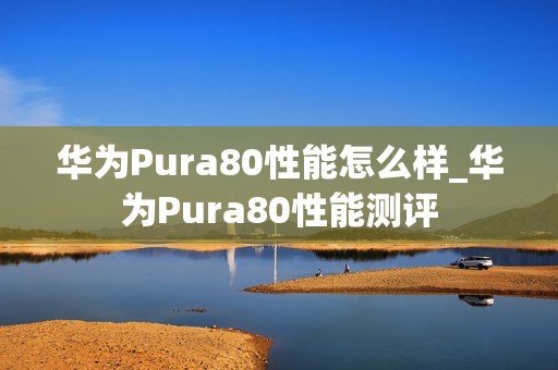 华为Pura80性能怎么样_华为Pura80性能测评